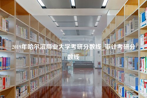 2019年哈尔滨商业大学考研分数线_审计考研分数线