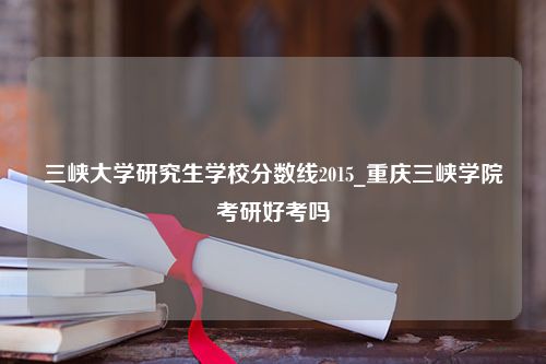 三峡大学研究生学校分数线2015_重庆三峡学院考研好考吗